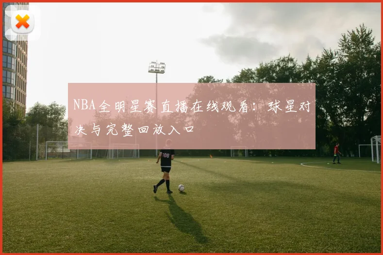 NBA全明星赛直播在线观看:球星对决与完整回放入口