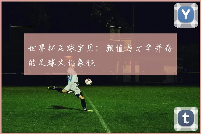 世界杯足球宝贝：颜值与才华并存的足球文化象征