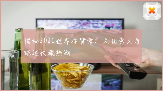 揭秘2026世界杯臂章：文化意义与球迷收藏热潮