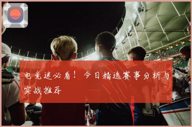 电竞迷必看！今日精选赛事分析与实战推荐